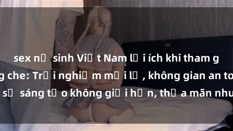 sex nữ sinh Việt Nam lợi ích khi tham gia sex online không che: Trải nghiệm mới lạ, không gian an toàn, sự sáng tạo không giới hạn, thỏa mãn nhu cầu tình dục của bạn.