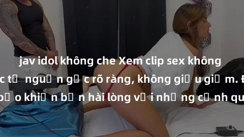 jav idol không che Xem clip sex không che mới - Nguồn gốc từ nguồn gốc rõ ràng, không giấu giếm. Đảm bảo khiến bạn hài lòng với những cảnh quay táo bạo và đầy kích thích.