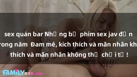 sex quán bar Những bộ phim sex jav đỉnh cao phải xem trong năm  Đam mê, kích thích và mãn nhãn không thể chối từ!