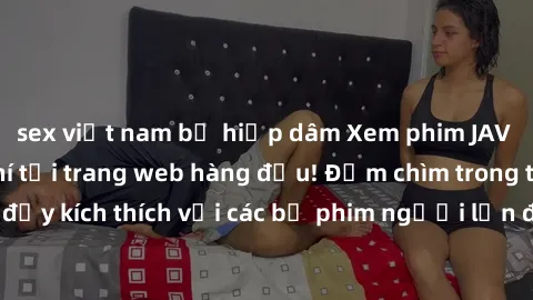 sex việt nam bị hiếp dâm Xem phim JAV Việt Sub miễn phí tại trang web hàng đầu! Đắm chìm trong thế giới giải trí đầy kích thích với các bộ phim người lớn đồng hành bằng tiếng Việt subtitled.