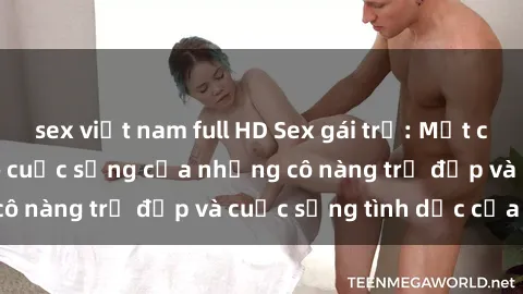 sex việt nam full HD Sex gái trẻ: Một cái nhìn sâu lắng vào cuộc sống của những cô nàng trẻ đẹp và cuộc sống tình dục của họ