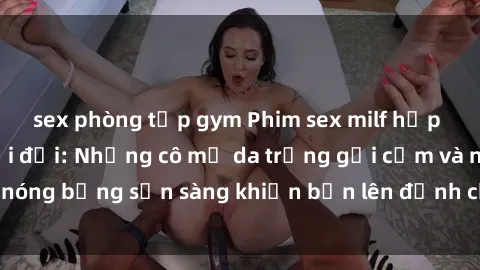 sex phòng tập gym Phim sex milf hấp dẫn nhất mọi thời đại: Những cô mẹ da trắng gợi cảm và nóng bỏng sẵn sàng khiến bạn lên đỉnh chỉ trong chớp mắt!