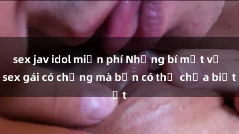 sex jav idol miễn phí Những bí mật về sex gái có chồng mà bạn có thể chưa biết