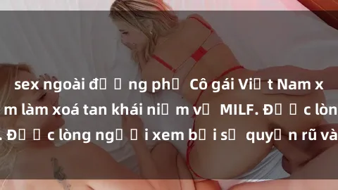 sex ngoài đường phố Cô gái Việt Nam xinh đẹp và gợi cảm làm xoá tan khái niệm về MILF. Được lòng người xem bởi sự quyến rũ và dễ thương.