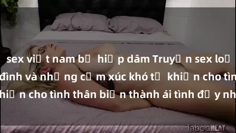 sex việt nam bị hiếp dâm Truyện sex loạn luân: Bí mật gia đình và những cảm xúc khó tả khiến cho tình thân biến thành ái tình đầy nhiệt huyết
