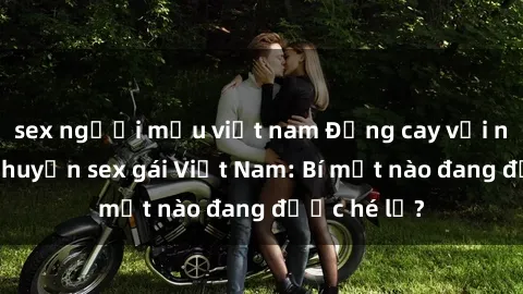 sex người mẫu việt nam Đắng cay với những câu chuyện sex gái Việt Nam: Bí mật nào đang được hé lộ?