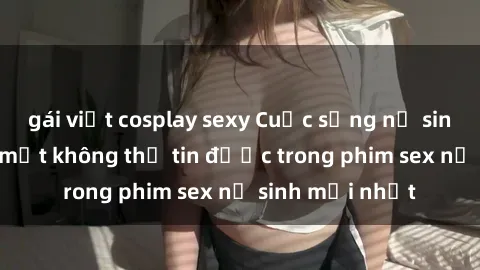 gái việt cosplay sexy Cuộc sống nữ sinh và những bí mật không thể tin được trong phim sex nữ sinh mới nhất