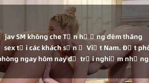 jav SM không che Tận hưởng đêm thăng hoa cùng dịch vụ sex tại các khách sạn ở Việt Nam. Đặt phòng ngay hôm nay để trải nghiệm những khoái cảm độc đáo.