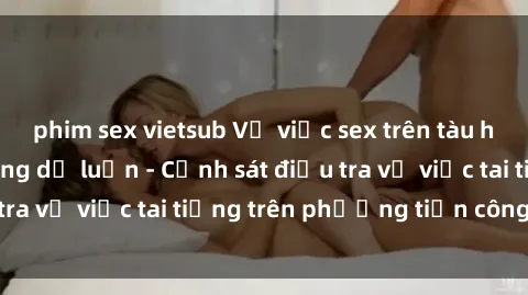 phim sex vietsub Vụ việc sex trên tàu hỏa gây xôn xao trong dư luận - Cảnh sát điều tra vụ việc tai tiếng trên phương tiện công cộng