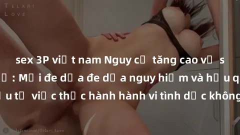 sex 3P việt nam Nguy cơ tăng cao về sex ngoài đường phố: Mối đe dọa đe dọa nguy hiểm và hậu quả xấu từ việc thực hành hành vi tình dục không an toàn ngoài đường phố