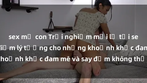 sex mẹ con Trải nghiệm mới lạ tại sex nhà nghỉ: Địa điểm lý tưởng cho những khoảnh khắc đam mê và say đắm không thể quên!