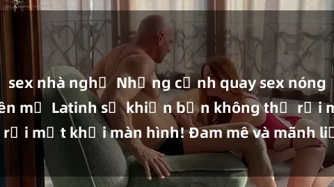 sex nhà nghỉ Những cảnh quay sex nóng bỏng với diễn viên mỹ Latinh sẽ khiến bạn không thể rời mắt khỏi màn hình! Đam mê và mãnh liệt, đầy cuốn hút!