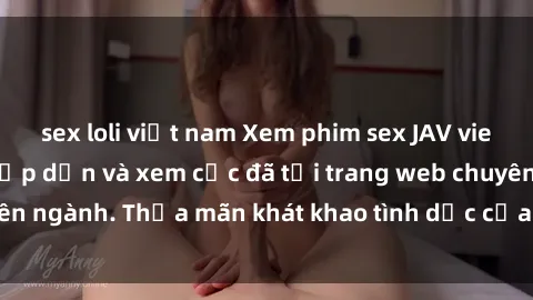 sex loli việt nam Xem phim sex JAV vietsub HD miễn phí hấp dẫn và xem cực đã tại trang web chuyên ngành. Thỏa mãn khát khao tình dục của bạn ngay hôm nay!