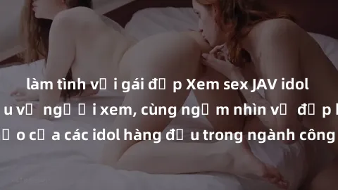 làm tình với gái đẹp Xem sex JAV idol HD để thỏa mãn khẩu vị người xem, cùng ngắm nhìn vẻ đẹp hoàn hảo của các idol hàng đầu trong ngành công nghiệp giải trí ủàiện nay.