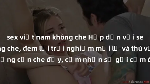 sex việt nam không che Hấp dẫn với sex người lớn không che, đem lại trải nghiệm mới lạ và thú vị. Chẳng cần che đậy, cảm nhận sự gợi cảm đầy quyến rũ ngay hôm nay!