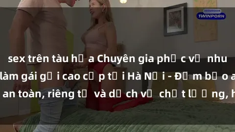 sex trên tàu hỏa Chuyên gia phục vụ nhu cầu sex gái Việt làm gái gọi cao cấp tại Hà Nội - Đảm bảo an toàn, riêng tư và dịch vụ chất lượng, hãy trải nghiệm ngay!