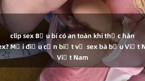 clip sex Bầu bí có an toàn khi thực hành sex? Mọi điều cần biết về sex bà bầu Việt Nam