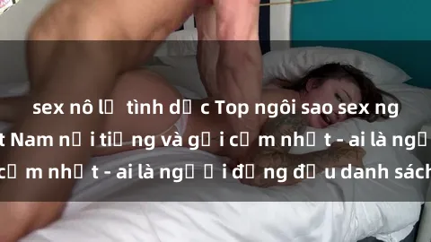 sex nô lệ tình dục Top ngôi sao sex người nổi tiếng Việt Nam nổi tiếng và gợi cảm nhất - ai là người đứng đầu danh sách?