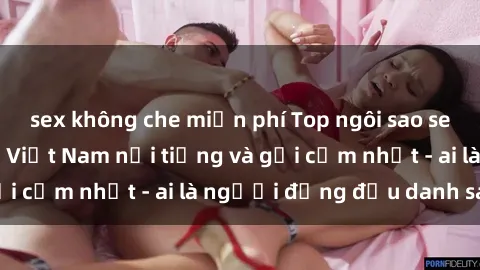 sex không che miễn phí Top ngôi sao sex người nổi tiếng Việt Nam nổi tiếng và gợi cảm nhất - ai là người đứng đầu danh sách?