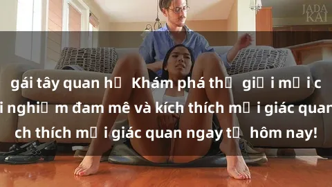 gái tây quan hệ Khám phá thế giới mới của sex online: trải nghiệm đam mê và kích thích mọi giác quan ngay từ hôm nay!