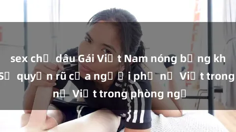 sex chị dâu Gái Việt Nam nóng bỏng khi làm tình: Sự quyến rũ của người phụ nữ Việt trong phòng ngủ