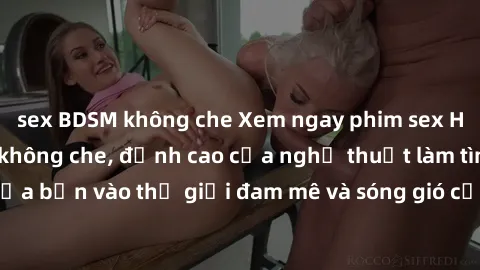 sex BDSM không che Xem ngay phim sex HD chất lượng cao không che, đỉnh cao của nghệ thuật làm tình, đưa bạn vào thế giới đam mê và sóng gió của tình yêu không giới hạn.