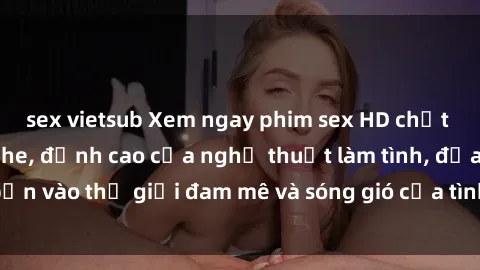 sex vietsub Xem ngay phim sex HD chất lượng cao không che, đỉnh cao của nghệ thuật làm tình, đưa bạn vào thế giới đam mê và sóng gió của tình yêu không giới hạn.