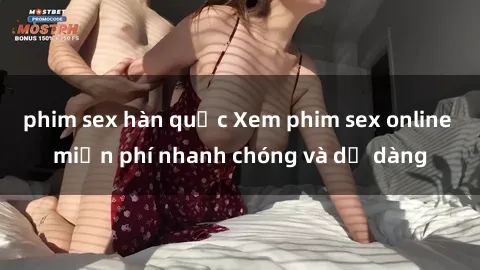 phim sex hàn quốc Xem phim sex online miễn phí nhanh chóng và dễ dàng