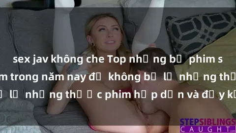sex jav không che Top những bộ phim sex hay nhất nên xem trong năm nay để không bỏ lỡ những thước phim hấp dẫn và đầy kịch tính.