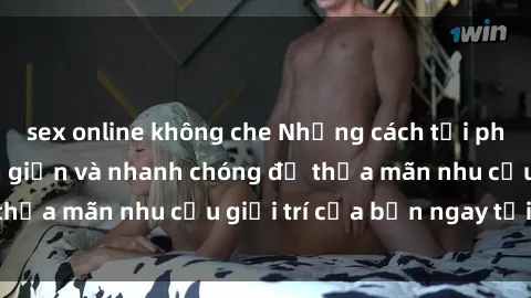 sex online không che Những cách tải phim sex về máy đơn giản và nhanh chóng để thỏa mãn nhu cầu giải trí của bạn ngay tại nhà