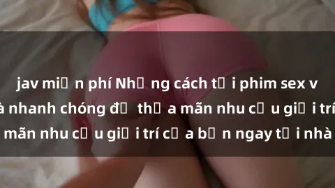 jav miễn phí Những cách tải phim sex về máy đơn giản và nhanh chóng để thỏa mãn nhu cầu giải trí của bạn ngay tại nhà