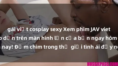 gái việt cosplay sexy Xem phim JAV vietsub mới nhất và hấp dẫn trên màn hình lớn của bạn ngay hôm nay! Đắm chìm trong thế giới tình ái đầy nóng bỏng và kích thích.