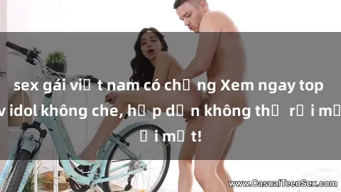sex gái việt nam có chồng Xem ngay top jav idol không che, hấp dẫn không thể rời mắt!