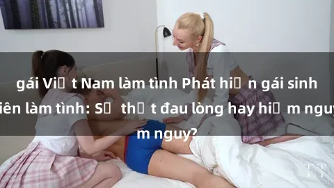 gái Việt Nam làm tình Phát hiện gái sinh viên làm tình: Sự thật đau lòng hay hiểm nguy?