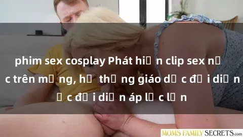 phim sex cosplay Phát hiện clip sex nữ sinh gây sốc trên mạng, hệ thống giáo dục đối diện áp lực lớn