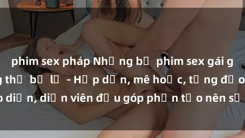 phim sex pháp Những bộ phim sex gái già đỉnh cao không thể bỏ lỡ - Hấp dẫn, mê hoặc, từng đạo diễn, diễn viên đều góp phần tạo nên sự hấp dẫn, kích thích.