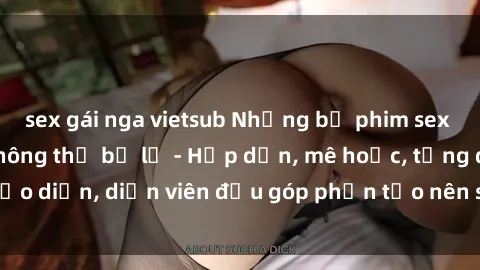 sex gái nga vietsub Những bộ phim sex gái già đỉnh cao không thể bỏ lỡ - Hấp dẫn, mê hoặc, từng đạo diễn, diễn viên đều góp phần tạo nên sự hấp dẫn, kích thích.