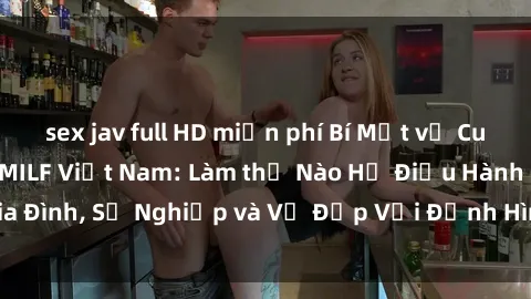 sex jav full HD miễn phí Bí Mật về Cuộc Sống Của Các MILF Việt Nam: Làm thế Nào Họ Điều Hành Gia Đình, Sự Nghiệp và Vẻ Đẹp Với Định Hình Văn Hóa Đương Đại