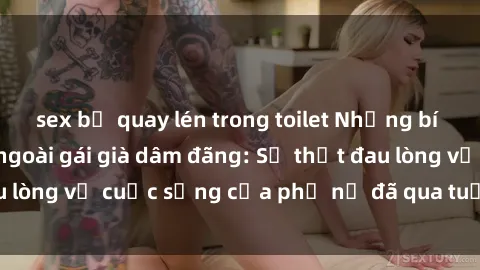 sex bị quay lén trong toilet Những bí mật đằng sau vẻ ngoài gái già dâm đãng: Sự thật đau lòng về cuộc sống của phụ nữ đã qua tuổi thanh xuân