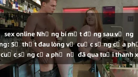 sex online Những bí mật đằng sau vẻ ngoài gái già dâm đãng: Sự thật đau lòng về cuộc sống của phụ nữ đã qua tuổi thanh xuân