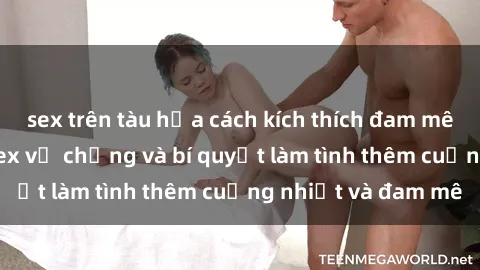 sex trên tàu hỏa cách kích thích đam mê trong hôn nhân: Sex vợ chồng và bí quyết làm tình thêm cuồng nhiệt và đam mê