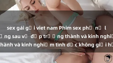 sex gái gọi viet nam Phim sex phụ nữ lớn tuổi: Sức hút đằng sau vẻ đẹp trưởng thành và kinh nghiệm tình dục không giới hạn