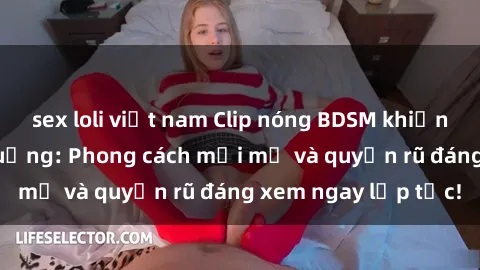 sex loli việt nam Clip nóng BDSM khiến người xem phát cuồng: Phong cách mới mẻ và quyến rũ đáng xem ngay lập tức!