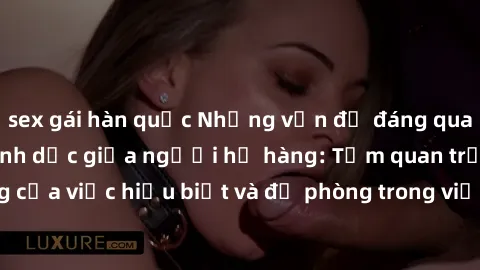 sex gái hàn quốc Những vấn đề đáng quan tâm về quan hệ tình dục giữa người họ hàng: Tầm quan trọng của việc hiểu biết và đề phòng trong việc tiếp xúc trong gia đình.