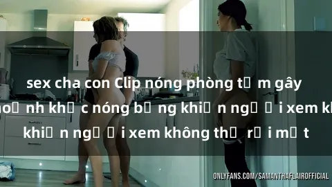sex cha con Clip nóng phòng tắm gây sốt: Cận cảnh khoảnh khắc nóng bỏng khiến người xem không thể rời mắt