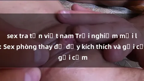 sex tra tấn việt nam Trải nghiệm mới lạ: Sex phòng thay đồ đầy kích thích và gợi cảm