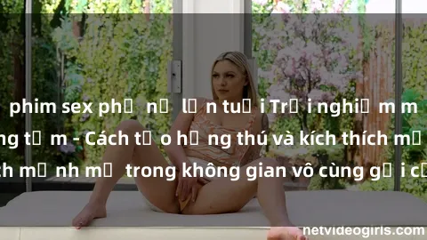 phim sex phụ nữ lớn tuổi Trải nghiệm mới lạ với sex phòng tắm - Cách tạo hứng thú và kích thích mạnh mẽ trong không gian vô cùng gợi cảm và lãng mạn