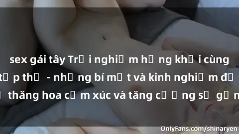 sex gái tây Trải nghiệm hứng khởi cùng với việc làm tình tập thể - những bí mật và kinh nghiệm để thăng hoa cảm xúc và tăng cường sự gắn kết trong mối quan hệ