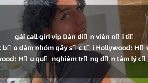 gái call girl vip Dàn diễn viên nổi tiếng tham gia phim sex bạo dâm nhóm gây sốc tại Hollywood: Hậu quả nghiêm trọng đến tâm lý của các nghệ sĩ
