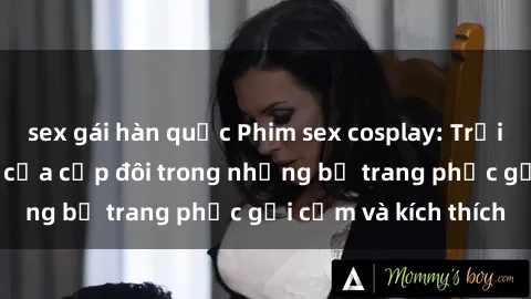 sex gái hàn quốc Phim sex cosplay: Trải nghiệm tuyệt vời của cặp đôi trong những bộ trang phục gợi cảm và kích thích